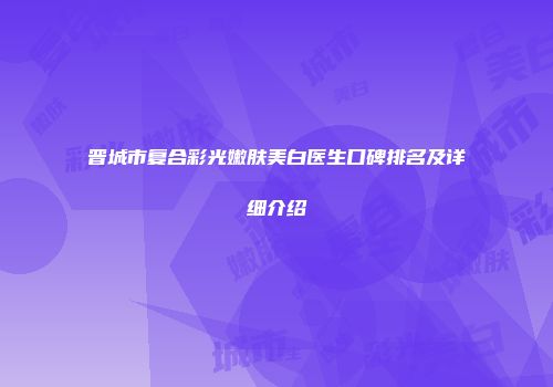 晋城市复合彩光嫩肤美白医生口碑排名及详细介绍