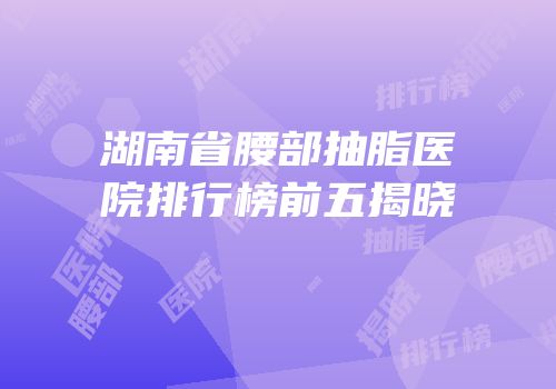湖南省腰部抽脂医院排行榜前五揭晓