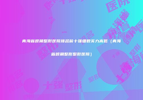 青海省颌角整形医院排名前十强细数实力高低（青海省颌角整形整形医院）