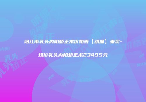 阳江市乳头内陷矫正术价格表【明细】来袭-均价乳头内陷矫正术23495元