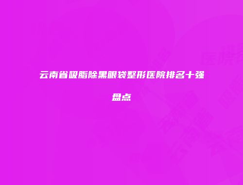 云南省吸脂除黑眼袋整形医院排名十强盘点