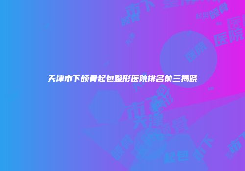 天津市下颌骨起包整形医院排名前三揭晓