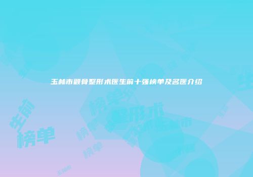 玉林市颧骨整形术医生前十强榜单及名医介绍