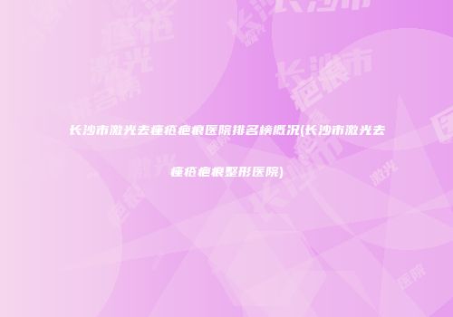 长沙市激光去痤疮疤痕医院排名榜概况(长沙市激光去痤疮疤痕整形医院)