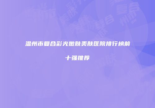 温州市复合彩光嫩肤美肤医院排行榜前十强推荐