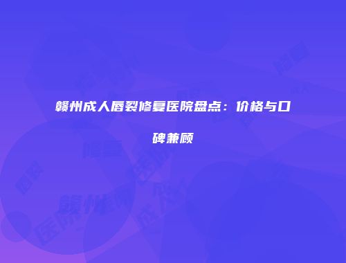 赣州成人唇裂修复医院盘点：价格与口碑兼顾