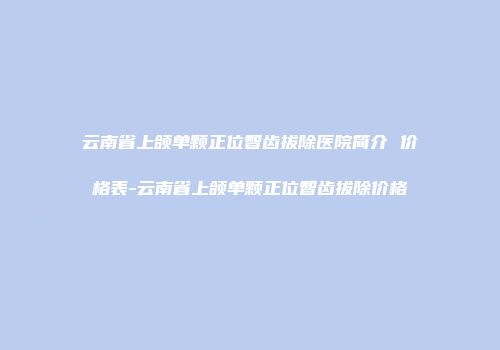 云南省上颌单颗正位智齿拔除医院简介 价格表-云南省上颌单颗正位智齿拔除价格