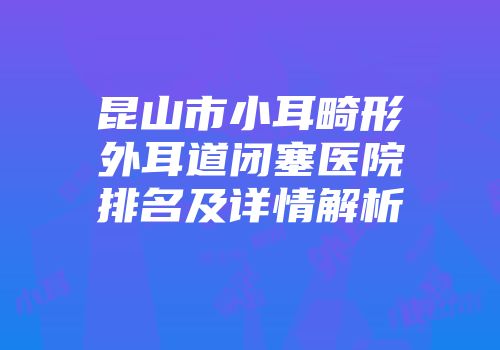 昆山市小耳畸形外耳道闭塞医院排名及详情解析