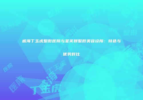 威海丁玉虎整形医院与星芙妍整形美容诊所：特色与优势对比