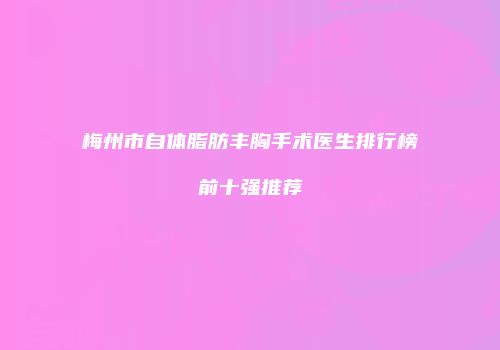 梅州市自体脂肪丰胸手术医生排行榜前十强推荐