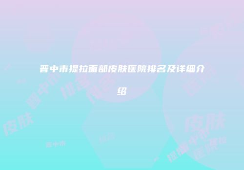 晋中市提拉面部皮肤医院排名及详细介绍