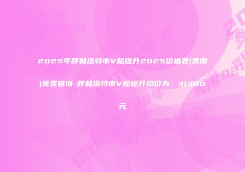 2025年呼和浩特市V脸提升2025价格表(费用)免费查询-呼和浩特市V脸提升均价为：31300元