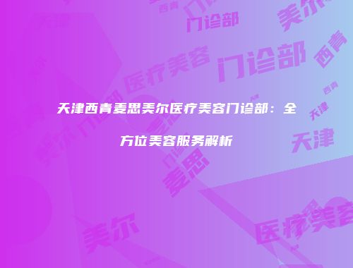 天津西青麦思美尔医疗美容门诊部：全方位美容服务解析
