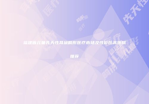 福建省儿童先天性耳朵畸形医疗市场及性价比高医院推荐