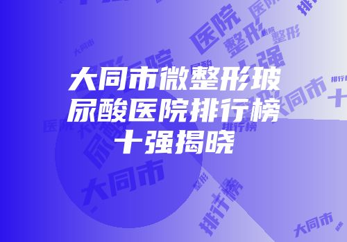 大同市微整形玻尿酸医院排行榜十强揭晓