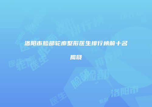 洛阳市脸部轮廓整形医生排行榜前十名揭晓
