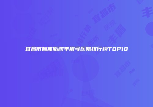 宜昌市自体脂肪丰眉弓医院排行榜TOP10