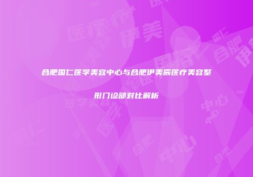 合肥国仁医学美容中心与合肥伊美辰医疗美容整形门诊部对比解析