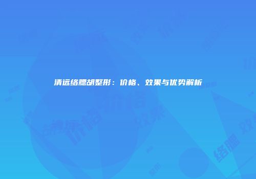 清远络腮胡整形：价格、效果与优势解析