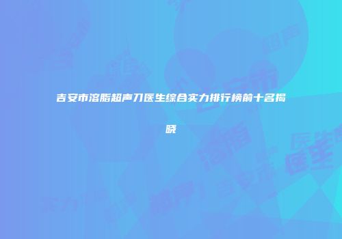 吉安市溶脂超声刀医生综合实力排行榜前十名揭晓
