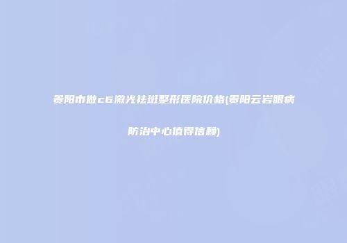 贵阳市做c6激光祛斑整形医院价格(贵阳云岩眼病防治中心值得信赖)