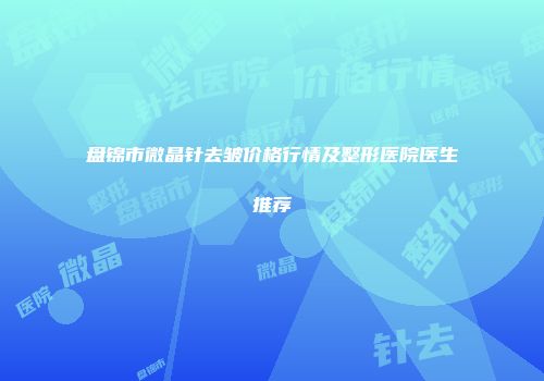 盘锦市微晶针去皱价格行情及整形医院医生推荐