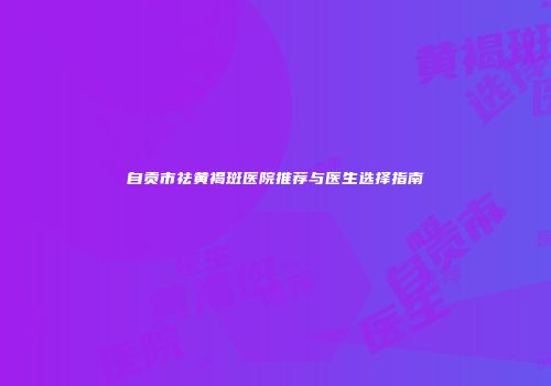 自贡市祛黄褐斑医院推荐与医生选择指南