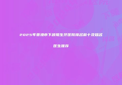 2025年贵港市下颌阻生牙医院排名前十及知名医生推荐