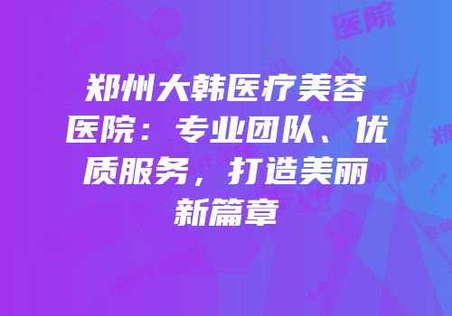 郑州大韩医疗美容医院：专业团队、优质服务，打造美丽新篇章