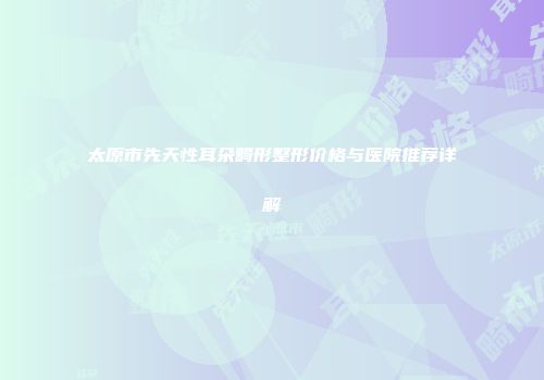 太原市先天性耳朵畸形整形价格与医院推荐详解