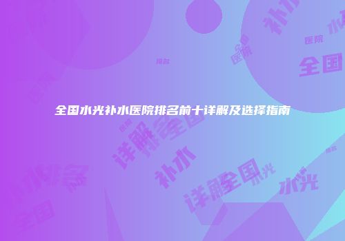 全国水光补水医院排名前十详解及选择指南