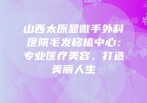 山西太原显微手外科医院毛发移植中心：专业医疗美容，打造美丽人生