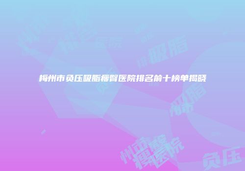梅州市负压吸脂瘦臀医院排名前十榜单揭晓
