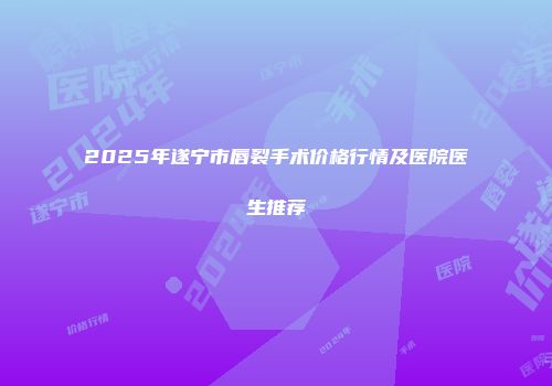 2025年遂宁市唇裂手术价格行情及医院医生推荐