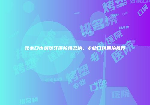 张家口市烤塑牙医院排名榜：专业口碑医院推荐
