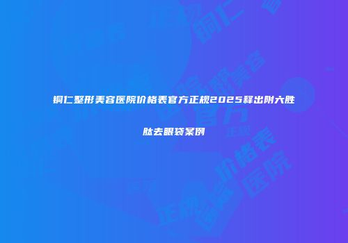 铜仁整形美容医院价格表官方正规2025释出附六胜肽去眼袋案例