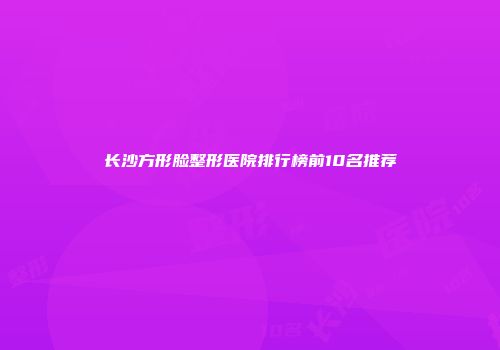 长沙方形脸整形医院排行榜前10名推荐