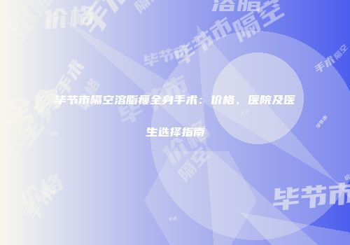 毕节市隔空溶脂瘦全身手术：价格、医院及医生选择指南