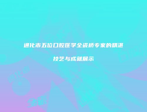 通化市五位口腔医学全瓷桥专家的精湛技艺与成就展示