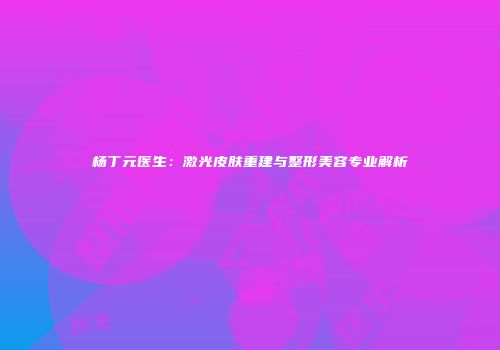 杨丁元医生：激光皮肤重建与整形美容专业解析