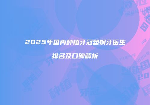 2025年国内种植牙冠塑钢牙医生排名及口碑解析