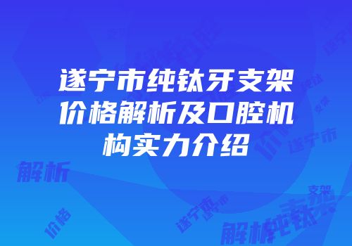 遂宁市纯钛牙支架价格解析及口腔机构实力介绍