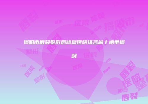 揭阳市唇裂整形后修复医院排名前十榜单揭晓