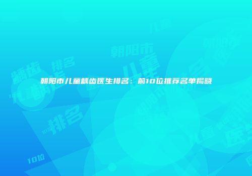 朝阳市儿童龋齿医生排名：前10位推荐名单揭晓