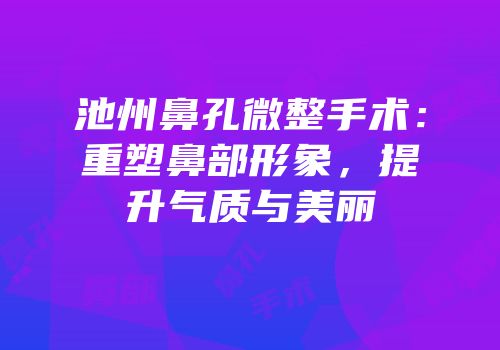 池州鼻孔微整手术：重塑鼻部形象，提升气质与美丽