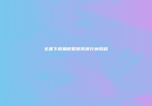 全国下颌角微整医院排行榜揭晓