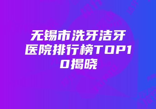 无锡市洗牙洁牙医院排行榜TOP10揭晓