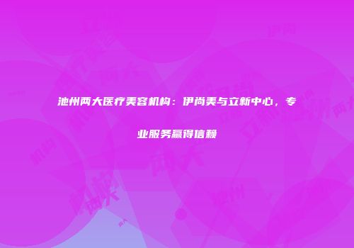 池州两大医疗美容机构：伊尚美与立新中心，专业服务赢得信赖