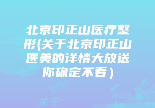 北京印正山医疗整形(关于北京印正山医美的详情大放送你确定不看）