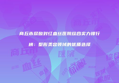 商丘市尿酸对红血丝医院综合实力排行榜：整形美容领域的优质选择